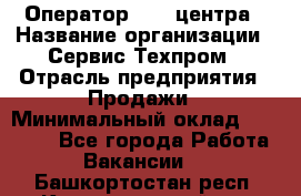 Оператор Call-центра › Название организации ­ Сервис Техпром › Отрасль предприятия ­ Продажи › Минимальный оклад ­ 28 000 - Все города Работа » Вакансии   . Башкортостан респ.,Караидельский р-н